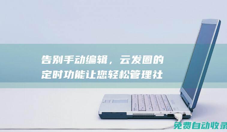 告别手动编辑，云发圈的定时功能让您轻松管理社交媒体