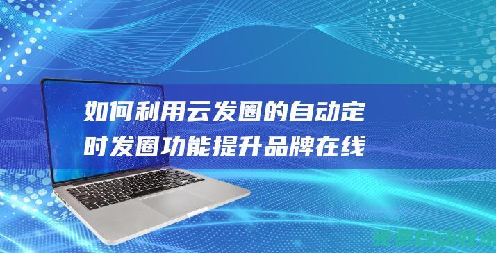 如何利用云发圈的自动定时发圈功能提升品牌在线活跃度 (如何通过云发送文件)