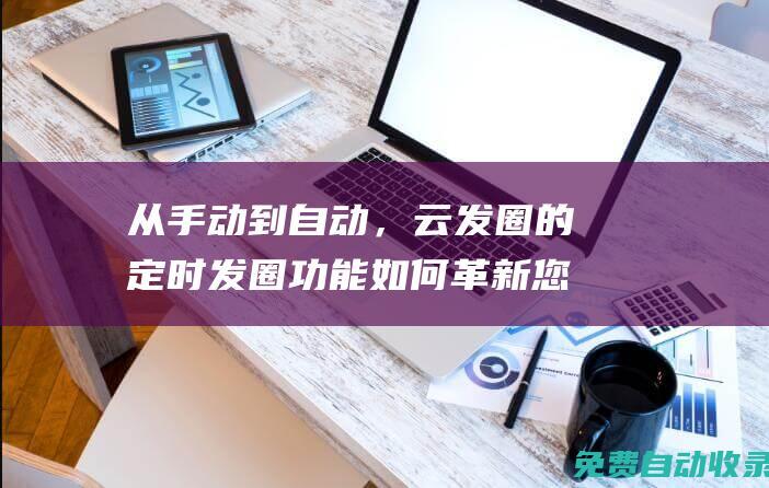 从手动到自动，云发圈的定时发圈功能如何革新您的社交媒体管理 (从手动到自动的转变有哪些)