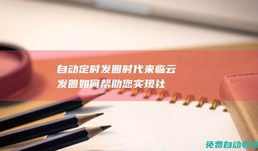 自动定时发圈时代来临！云发圈如何帮助您实现社交媒体自动化 (自动定时发圈软件下载)