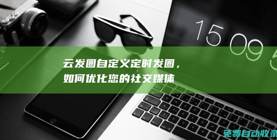 云发圈：自定义定时发圈，如何优化您的社交媒体内容发布策略 (云发圈app)